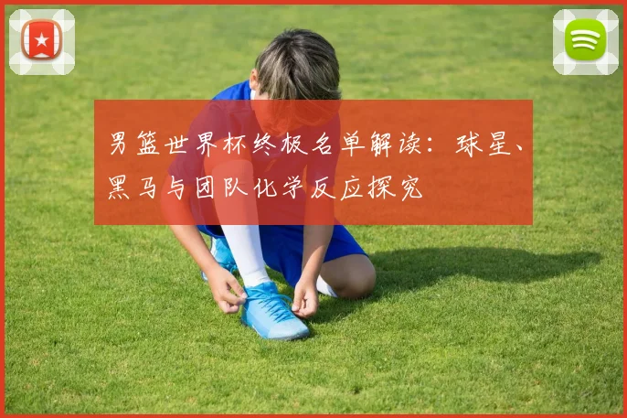 男篮世界杯终极名单解读：球星、黑马与团队化学反应探究