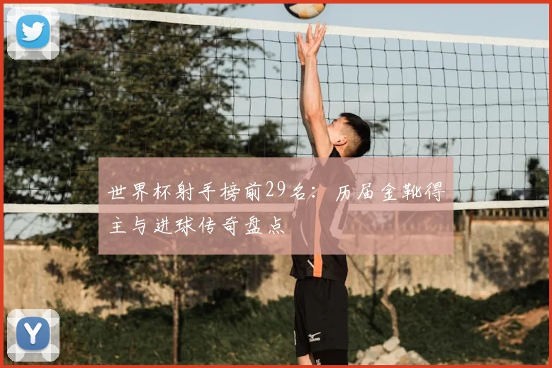 世界杯射手榜前29名：历届金靴得主与进球传奇盘点