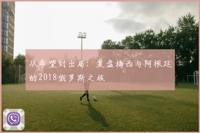 从希望到出局：复盘梅西与阿根廷的2018俄罗斯之旅