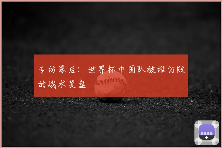专访幕后：世界杯中国队被谁打败的战术复盘