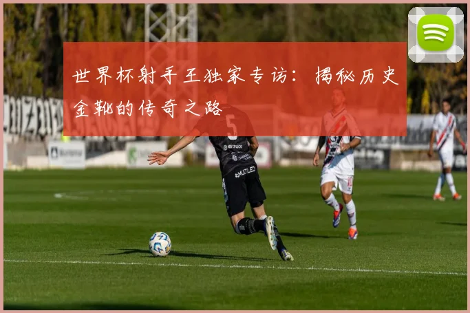 世界杯射手王独家专访：揭秘历史金靴的传奇之路
