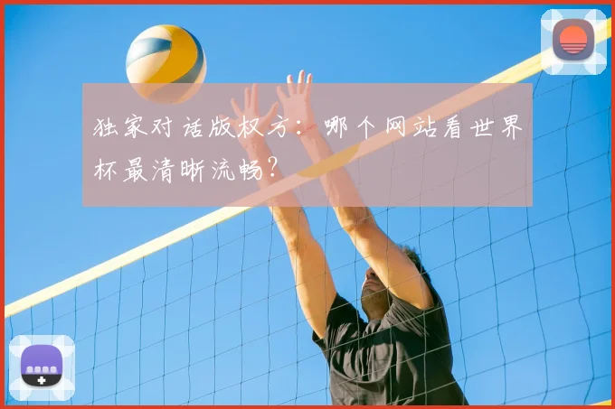 独家对话版权方:哪个网站看世界杯最清晰流畅?