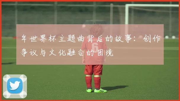年世界杯主题曲背后的故事：创作争议与文化融合的困境
