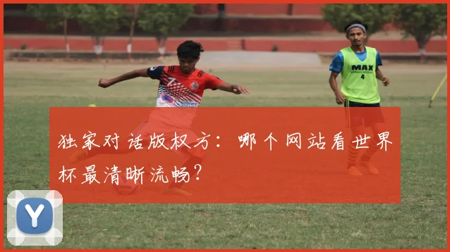 独家对话版权方:哪个网站看世界杯最清晰流畅?