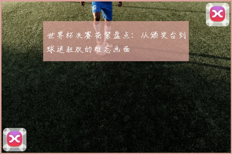 世界杯决赛花絮盘点：从颁奖台到球迷狂欢的难忘画面