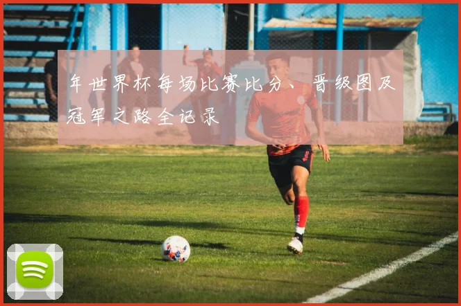 年世界杯每场比赛比分、晋级图及冠军之路全记录