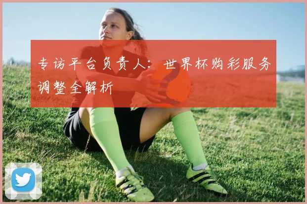 专访平台负责人：世界杯购彩服务调整全解析