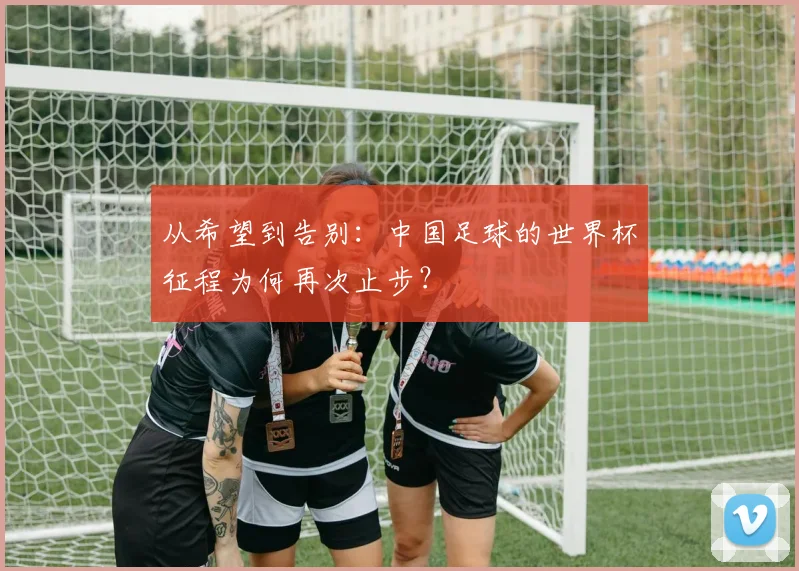 从希望到告别：中国足球的世界杯征程为何再次止步？