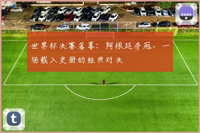 世界杯决赛落幕:阿根廷夺冠,一场载入史册的经典对决
