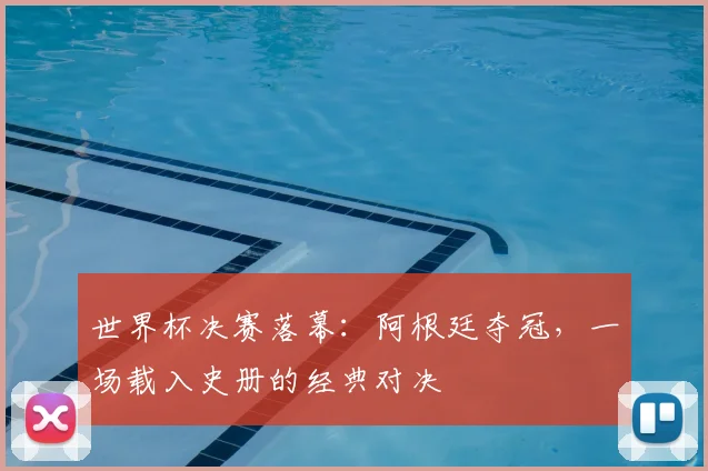 世界杯决赛落幕:阿根廷夺冠,一场载入史册的经典对决