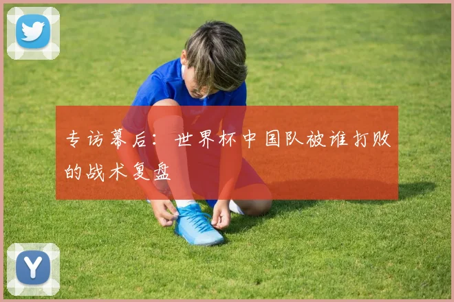 专访幕后：世界杯中国队被谁打败的战术复盘