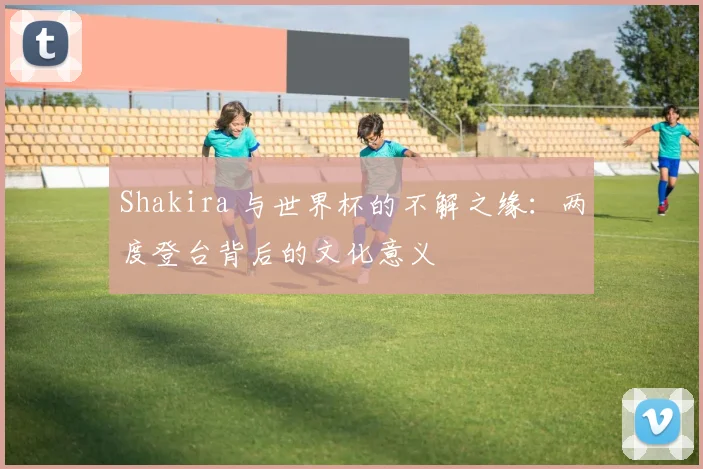 Shakira 与世界杯的不解之缘:两度登台背后的文化意义