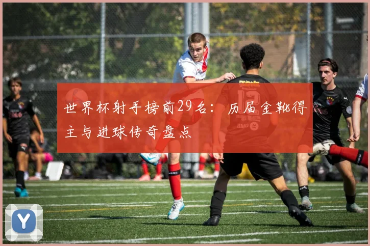 世界杯射手榜前29名：历届金靴得主与进球传奇盘点