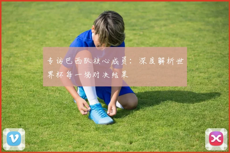 专访巴西队核心成员：深度解析世界杯每一场对决结果