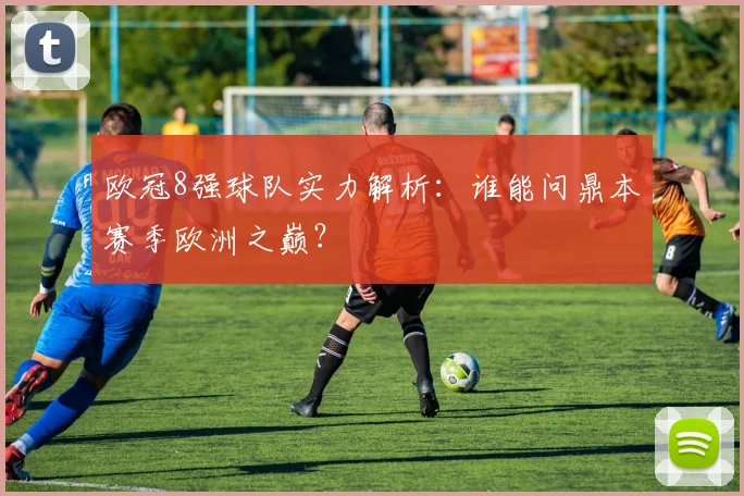 欧冠8强球队实力解析：谁能问鼎本赛季欧洲之巅？