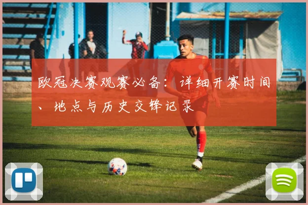 欧冠决赛观赛必备：详细开赛时间、地点与历史交锋记录