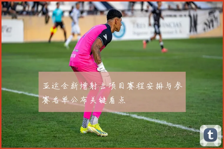 亚运会新增射击项目赛程安排与参赛名单公布关键看点