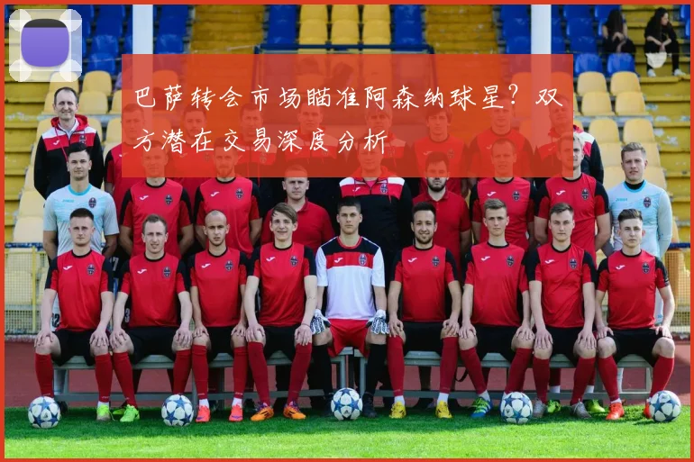 巴萨转会市场瞄准阿森纳球星？双方潜在交易深度分析