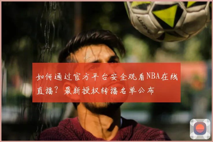 如何通过官方平台安全观看NBA在线直播？最新授权转播名单公布