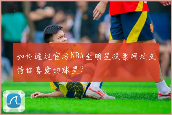 如何通过官方NBA全明星投票网址支持你喜爱的球星？