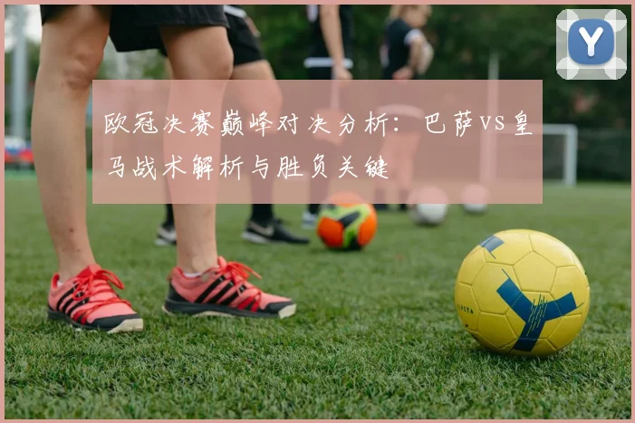 欧冠决赛巅峰对决分析：巴萨vs皇马战术解析与胜负关键