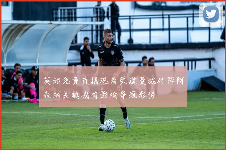 英超免费直播观看渠道曼城对阵阿森纳关键战将影响争冠形势