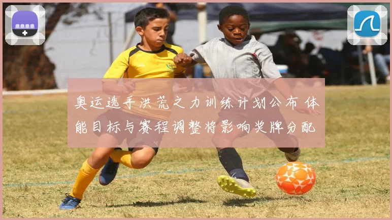 奥运选手洪荒之力训练计划公布 体能目标与赛程调整将影响奖牌分配