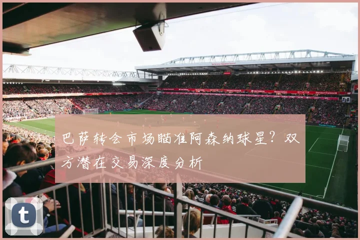 巴萨转会市场瞄准阿森纳球星？双方潜在交易深度分析