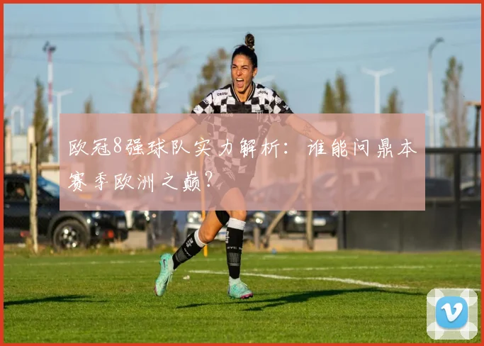 欧冠8强球队实力解析：谁能问鼎本赛季欧洲之巅？