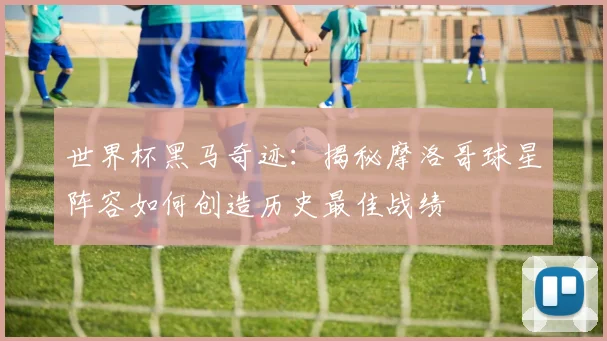世界杯黑马奇迹：揭秘摩洛哥球星阵容如何创造历史最佳战绩